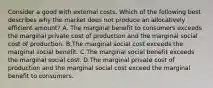 Consider a good with external costs. Which of the following best describes why the market does not produce an allocatively efficient amount? A. The marginal benefit to consumers exceeds the marginal private cost of production and the marginal social cost of production. B.The marginal social cost exceeds the marginal social benefit. C.The marginal social benefit exceeds the marginal social cost. D.The marginal private cost of production and the marginal social cost exceed the marginal benefit to consumers.