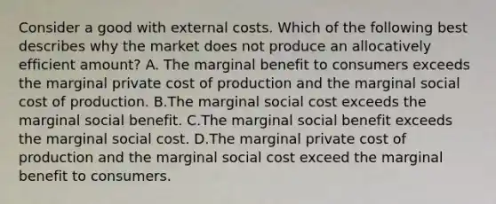 Consider a good with external costs. Which of the following best describes why the market does not produce an allocatively efficient amount? A. The marginal benefit to consumers exceeds the marginal private cost of production and the marginal social cost of production. B.The marginal social cost exceeds the marginal social benefit. C.The marginal social benefit exceeds the marginal social cost. D.The marginal private cost of production and the marginal social cost exceed the marginal benefit to consumers.