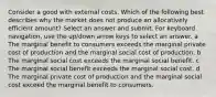 Consider a good with external costs. Which of the following best describes why the market does not produce an allocatively efficient amount? Select an answer and submit. For keyboard navigation, use the up/down arrow keys to select an answer. a The marginal benefit to consumers exceeds the marginal private cost of production and the marginal social cost of production. b The marginal social cost exceeds the marginal social benefit. c The marginal social benefit exceeds the marginal social cost. d The marginal private cost of production and the marginal social cost exceed the marginal benefit to consumers.