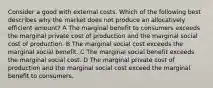 Consider a good with external costs. Which of the following best describes why the market does not produce an allocatively efficient amount? A The marginal benefit to consumers exceeds the marginal private cost of production and the marginal social cost of production. B The marginal social cost exceeds the marginal social benefit. C The marginal social benefit exceeds the marginal social cost. D The marginal private cost of production and the marginal social cost exceed the marginal benefit to consumers.