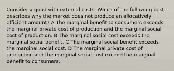 Consider a good with external costs. Which of the following best describes why the market does not produce an allocatively efficient amount? A The marginal benefit to consumers exceeds the marginal private cost of production and the marginal social cost of production. B The marginal social cost exceeds the marginal social benefit. C The marginal social benefit exceeds the marginal social cost. D The marginal private cost of production and the marginal social cost exceed the marginal benefit to consumers.