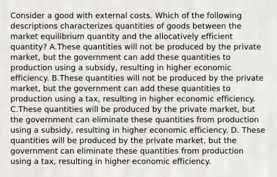 Consider a good with external costs. Which of the following descriptions characterizes quantities of goods between the market equilibrium quantity and the allocatively efficient quantity? A.These quantities will not be produced by the private market, but the government can add these quantities to production using a subsidy, resulting in higher economic efficiency. B.These quantities will not be produced by the private market, but the government can add these quantities to production using a tax, resulting in higher economic efficiency. C.These quantities will be produced by the private market, but the government can eliminate these quantities from production using a subsidy, resulting in higher economic efficiency. D. These quantities will be produced by the private market, but the government can eliminate these quantities from production using a tax, resulting in higher economic efficiency.