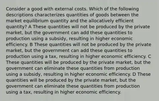 Consider a good with external costs. Which of the following descriptions characterizes quantities of goods between the market equilibrium quantity and the allocatively efficient quantity? A These quantities will not be produced by the private market, but the government can add these quantities to production using a subsidy, resulting in higher economic efficiency. B These quantities will not be produced by the private market, but the government can add these quantities to production using a tax, resulting in higher economic efficiency. C These quantities will be produced by the private market, but the government can eliminate these quantities from production using a subsidy, resulting in higher economic efficiency. D These quantities will be produced by the private market, but the government can eliminate these quantities from production using a tax, resulting in higher economic efficiency.