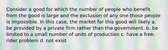 Consider a good for which the number of people who benefit from the good is large and the exclusion of any one those people is impossible. In this case, the market for this good will likely a. be provided by a private firm rather than the government. b. be limited to a small number of units of production c. have a free-rider problem d. not exist