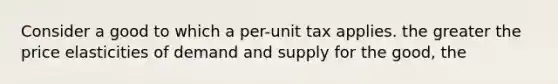 Consider a good to which a per-unit tax applies. the greater the price elasticities of demand and supply for the good, the