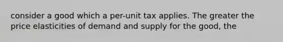 consider a good which a per-unit tax applies. The greater the price elasticities of demand and supply for the good, the