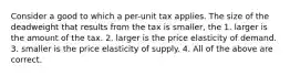 Consider a good to which a per-unit tax applies. The size of the deadweight that results from the tax is smaller, the 1. larger is the amount of the tax. 2. larger is the price elasticity of demand. 3. smaller is the price elasticity of supply. 4. All of the above are correct.