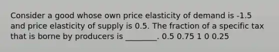 Consider a good whose own price elasticity of demand is -1.5 and price elasticity of supply is 0.5. The fraction of a specific tax that is borne by producers is ________. 0.5 0.75 1 0 0.25