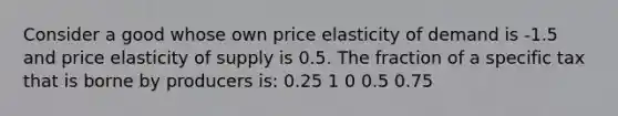 Consider a good whose own price elasticity of demand is -1.5 and price elasticity of supply is 0.5. The fraction of a specific tax that is borne by producers is: 0.25 1 0 0.5 0.75