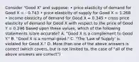 Consider "Good X" and suppose: • price elasticity of demand for Good X = - 0.743 • price elasticity of supply for Good X = 1.268 • income elasticity of demand for Good X = 0.345 • cross price elasticity of demand for Good X with respect to the price of Good Y = 0.296 Based upon these values, which of the following statements is/are accurate? A. "Good X is a complement to Good Y." B. "Good X is a normal good." C. "The 'Law of Supply' is violated for Good X." D. More than one of the above answers is correct (which covers, but is not limited to, the case of "all of the above answers are correct")