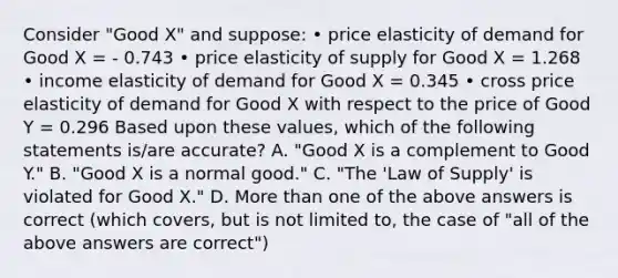 Consider "Good X" and suppose: • price elasticity of demand for Good X = - 0.743 • price elasticity of supply for Good X = 1.268 • income elasticity of demand for Good X = 0.345 • cross price elasticity of demand for Good X with respect to the price of Good Y = 0.296 Based upon these values, which of the following statements is/are accurate? A. "Good X is a complement to Good Y." B. "Good X is a normal good." C. "The 'Law of Supply' is violated for Good X." D. More than one of the above answers is correct (which covers, but is not limited to, the case of "all of the above answers are correct")