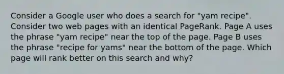 Consider a Google user who does a search for "yam recipe". Consider two web pages with an identical PageRank. Page A uses the phrase "yam recipe" near the top of the page. Page B uses the phrase "recipe for yams" near the bottom of the page. Which page will rank better on this search and why?