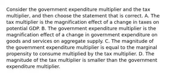 Consider the government expenditure multiplier and the tax​ multiplier, and then choose the statement that is correct. A. The tax multiplier is the magnification effect of a change in taxes on potential GDP. B. The government expenditure multiplier is the magnification effect of a change in government expenditure on goods and services on aggregate supply. C. The magnitude of the government expenditure multiplier is equal to the marginal propensity to consume multiplied by the tax multiplier. D. The magnitude of the tax multiplier is smaller than the government expenditure multiplier.