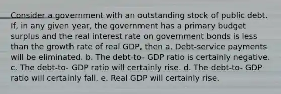 Consider a government with an outstanding stock of public debt. If, in any given year, the government has a primary budget surplus and the real interest rate on government bonds is less than the growth rate of real GDP, then a. Debt-service payments will be eliminated. b. The debt-to- GDP ratio is certainly negative. c. The debt-to- GDP ratio will certainly rise. d. The debt-to- GDP ratio will certainly fall. e. Real GDP will certainly rise.