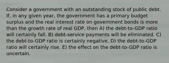 Consider a government with an outstanding stock of public debt. If, in any given year, the government has a primary budget surplus and the real interest rate on government bonds is more than the growth rate of real GDP, then A) the debt-to-GDP ratio will certainly fall. B) debt-service payments will be eliminated. C) the debt-to-GDP ratio is certainly negative. D) the debt-to-GDP ratio will certainly rise. E) the effect on the debt-to-GDP ratio is uncertain.