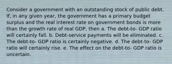 Consider a government with an outstanding stock of public debt. If, in any given year, the government has a primary budget surplus and the real interest rate on government bonds is <a href='https://www.questionai.com/knowledge/keWHlEPx42-more-than' class='anchor-knowledge'>more than</a> the growth rate of real GDP, then a. The debt-to- GDP ratio will certainly fall. b. Debt-service payments will be eliminated. c. The debt-to- GDP ratio is certainly negative. d. The debt-to- GDP ratio will certainly rise. e. The effect on the debt-to- GDP ratio is uncertain.