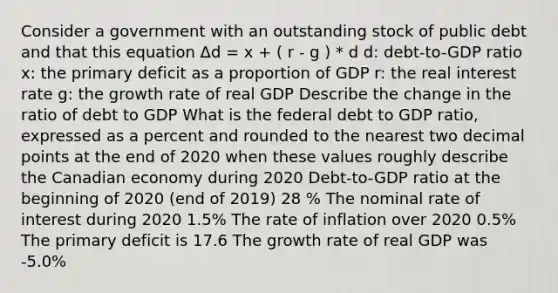 Consider a government with an outstanding stock of public debt and that this equation Δd = x + ( r - g ) * d d: debt-to-GDP ratio x: the primary deficit as a proportion of GDP r: the real interest rate g: the growth rate of real GDP Describe the change in the ratio of debt to GDP What is the federal debt to GDP ratio, expressed as a percent and rounded to the nearest two decimal points at the end of 2020 when these values roughly describe the Canadian economy during 2020 Debt-to-GDP ratio at the beginning of 2020 (end of 2019) 28 % The nominal rate of interest during 2020 1.5% The rate of inflation over 2020 0.5% The primary deficit is 17.6 The growth rate of real GDP was -5.0%