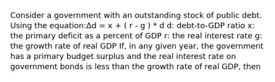 Consider a government with an outstanding stock of public debt. Using the equation:Δd = x + ( r - g ) * d d: debt-to-GDP ratio x: the primary deficit as a percent of GDP r: the real interest rate g: the growth rate of real GDP If, in any given year, the government has a primary budget surplus and the real interest rate on government bonds is less than the growth rate of real GDP, then