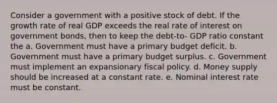 Consider a government with a positive stock of debt. If the growth rate of real GDP exceeds the real rate of interest on government bonds, then to keep the debt-to- GDP ratio constant the a. Government must have a primary budget deficit. b. Government must have a primary budget surplus. c. Government must implement an expansionary <a href='https://www.questionai.com/knowledge/kPTgdbKdvz-fiscal-policy' class='anchor-knowledge'>fiscal policy</a>. d. Money supply should be increased at a constant rate. e. Nominal interest rate must be constant.