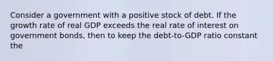 Consider a government with a positive stock of debt. If the growth rate of real GDP exceeds the real rate of interest on government bonds, then to keep the debt-to-GDP ratio constant the