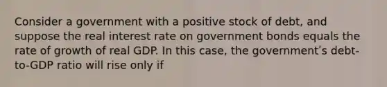 Consider a government with a positive stock of debt, and suppose the real interest rate on government bonds equals the rate of growth of real GDP. In this case, the governmentʹs debt-to-GDP ratio will rise only if