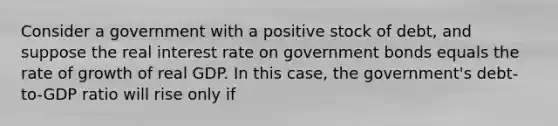 Consider a government with a positive stock of debt, and suppose the real interest rate on government bonds equals the rate of growth of real GDP. In this case, the government's debt-to-GDP ratio will rise only if