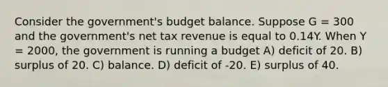 Consider the government's budget balance. Suppose G = 300 and the government's net tax revenue is equal to 0.14Y. When Y = 2000, the government is running a budget A) deficit of 20. B) surplus of 20. C) balance. D) deficit of -20. E) surplus of 40.