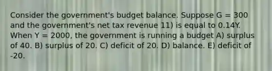 Consider the government's budget balance. Suppose G = 300 and the government's net tax revenue 11) is equal to 0.14Y. When Y = 2000, the government is running a budget A) surplus of 40. B) surplus of 20. C) deficit of 20. D) balance. E) deficit of -20.