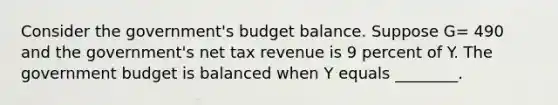 Consider the​ government's budget balance. Suppose G= 490 and the​ government's net tax revenue is 9 percent of Y. The government budget is balanced when Y equals​ ________.