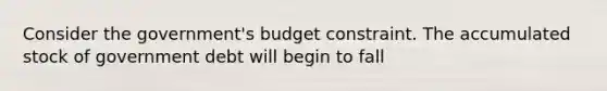 Consider the government's budget constraint. The accumulated stock of government debt will begin to fall