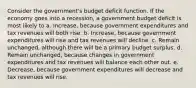 Consider the government's budget deficit function. If the economy goes into a recession, a government budget deficit is most likely to a. Increase, because government expenditures and tax revenues will both rise. b. Increase, because government expenditures will rise and tax revenues will decline. c. Remain unchanged, although there will be a primary budget surplus. d. Remain unchanged, because changes in government expenditures and tax revenues will balance each other out. e. Decrease, because government expenditures will decrease and tax revenues will rise.