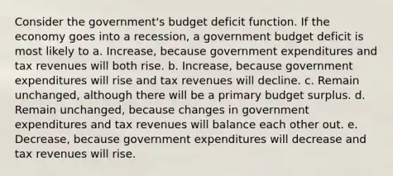 Consider the government's budget deficit function. If the economy goes into a recession, a government budget deficit is most likely to a. Increase, because government expenditures and tax revenues will both rise. b. Increase, because government expenditures will rise and tax revenues will decline. c. Remain unchanged, although there will be a primary budget surplus. d. Remain unchanged, because changes in government expenditures and tax revenues will balance each other out. e. Decrease, because government expenditures will decrease and tax revenues will rise.