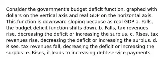 Consider the government's budget deficit function, graphed with dollars on the vertical axis and real GDP on the horizontal axis. This function is downward sloping because as real GDP a. Falls, the budget deficit function shifts down. b. Falls, tax revenues rise, decreasing the deficit or increasing the surplus. c. Rises, tax revenues rise, decreasing the deficit or increasing the surplus. d. Rises, tax revenues fall, decreasing the deficit or increasing the surplus. e. Rises, it leads to increasing debt-service payments.