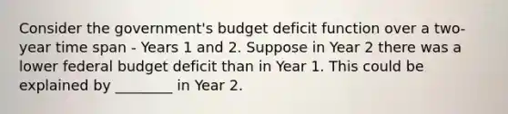 Consider the government's budget deficit function over a two-year time span - Years 1 and 2. Suppose in Year 2 there was a lower federal budget deficit than in Year 1. This could be explained by ________ in Year 2.