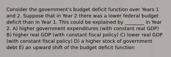 Consider the government's budget deficit function over Years 1 and 2. Suppose that in Year 2 there was a lower federal budget deficit than in Year 1. This could be explained by ________ in Year 2. A) higher government expenditures (with constant real GDP) B) higher real GDP (with constant fiscal policy) C) lower real GDP (with constant fiscal policy) D) a higher stock of government debt E) an upward shift of the budget deficit function