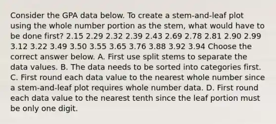 Consider the GPA data below. To create a​ stem-and-leaf plot using the whole number portion as the​ stem, what would have to be done​ first? 2.15 2.29 2.32 2.39 2.43 2.69 2.78 2.81 2.90 2.99 3.12 3.22 3.49 3.50 3.55 3.65 3.76 3.88 3.92 3.94 Choose the correct answer below. A. First use split stems to separate the data values. B. The data needs to be sorted into categories first. C. First round each data value to the nearest whole number since a​ stem-and-leaf plot requires whole number data. D. First round each data value to the nearest tenth since the leaf portion must be only one digit.