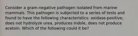 Consider a gram-negative pathogen isolated from marine mammals. This pathogen is subjected to a series of tests and found to have the following characteristics: oxidase-positive, does not hydrolyze urea, produces indole, does not produce acetoin. Which of the following could it be?