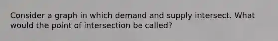 Consider a graph in which demand and supply intersect. What would the point of intersection be called?