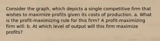 Consider the graph, which depicts a single competitive firm that wishes to maximize profits given its costs of production. a. What is the profit‑maximizing rule for this firm? A profit‐maximizing firm will: b. At which level of output will this firm maximize profits?