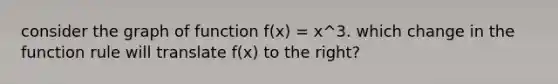 consider the graph of function f(x) = x^3. which change in the function rule will translate f(x) to the right?