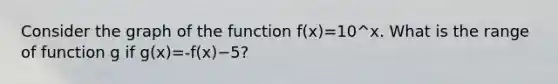 Consider the graph of the function f⁡(x)=10^x. What is the range of function g if g⁡(x)=-f⁡(x)−5?