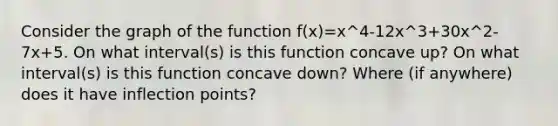 Consider the graph of the function f(x)=x^4-12x^3+30x^2-7x+5. On what interval(s) is this function concave up? On what interval(s) is this function concave down? Where (if anywhere) does it have inflection points?