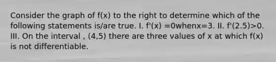 Consider the graph of f(x) to the right to determine which of the following statements is/are true. I. f'(x) =0whenx=3. II. f'(2.5)>0. III. On the interval , (4,5) there are three values of x at which f(x) is not differentiable.