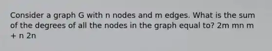 Consider a graph G with n nodes and m edges. What is the sum of the degrees of all the nodes in the graph equal to? 2m mn m + n 2n