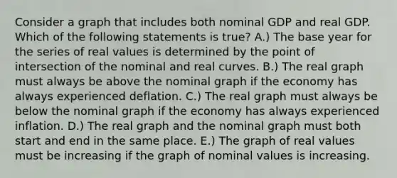 Consider a graph that includes both nominal GDP and real GDP. Which of the following statements is true? A.) The base year for the series of real values is determined by the point of intersection of the nominal and real curves. B.) The real graph must always be above the nominal graph if the economy has always experienced deflation. C.) The real graph must always be below the nominal graph if the economy has always experienced inflation. D.) The real graph and the nominal graph must both start and end in the same place. E.) The graph of real values must be increasing if the graph of nominal values is increasing.