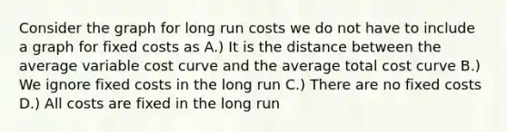 Consider the graph for long run costs we do not have to include a graph for fixed costs as A.) It is the distance between the average variable cost curve and the average total cost curve B.) We ignore fixed costs in the long run C.) There are no fixed costs D.) All costs are fixed in the long run