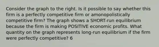 Consider the graph to the right. Is it possible to say whether this firm is a perfectly competitive firm or amonopolistically competitive firm? The graph shows a SHORT-run equilibrium because the firm is making POSITIVE economic profits. What quantity on the graph represents​ long-run equilibrium if the firm were perfectly​ competitive? 6