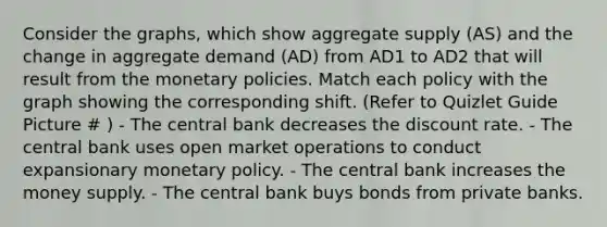 Consider the graphs, which show aggregate supply (AS) and the change in aggregate demand (AD) from AD1 to AD2 that will result from the monetary policies. Match each policy with the graph showing the corresponding shift. (Refer to Quizlet Guide Picture # ) - The central bank decreases the discount rate. - The central bank uses open market operations to conduct expansionary monetary policy. - The central bank increases the money supply. - The central bank buys bonds from private banks.