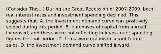 (Consider This...) During the Great Recession of 2007-2009, both real interest rates and investment spending declined. This suggests that: A. the investment demand curve was positively sloped during this period. B. purchases of capital from abroad increased, and these were not reflecting in investment spending figures for that period. C. firms were optimistic about future sales. D. the investment demand curve shifted inward.