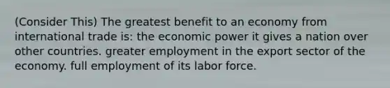 (Consider This) The greatest benefit to an economy from international trade is: the economic power it gives a nation over other countries. greater employment in the export sector of the economy. full employment of its labor force.